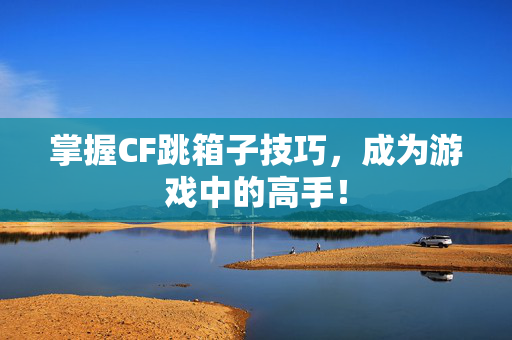 掌握CF跳箱子技巧，成为游戏中的高手！