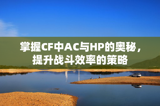 掌握CF中AC与HP的奥秘，提升战斗效率的策略