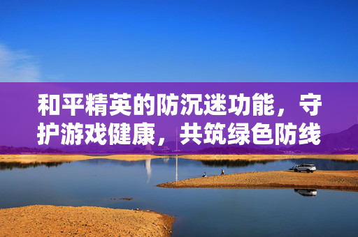 和平精英的防沉迷功能，守护游戏健康，共筑绿色防线