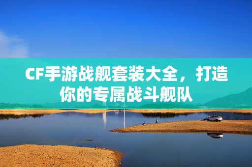 CF手游战舰套装大全，打造你的专属战斗舰队