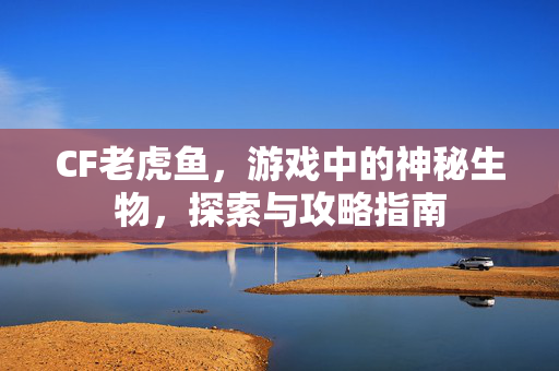 CF老虎鱼，游戏中的神秘生物，探索与攻略指南