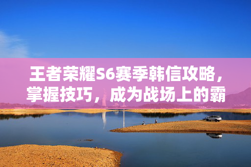 王者荣耀S6赛季韩信攻略，掌握技巧，成为战场上的霸主