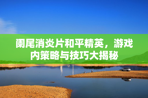 阑尾消炎片和平精英,游戏内策略与技巧大揭秘 阑尾消炎片和平精英,游戏内策略与技巧大揭秘