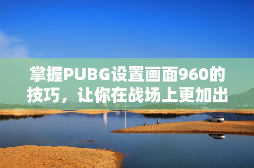 掌握PUBG设置画面960的技巧，让你在战场上更加出色