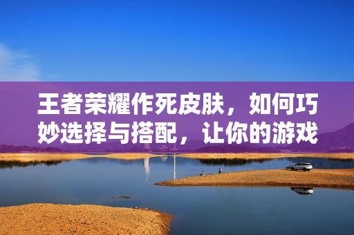 王者荣耀作死皮肤，如何巧妙选择与搭配，让你的游戏体验更加精彩！