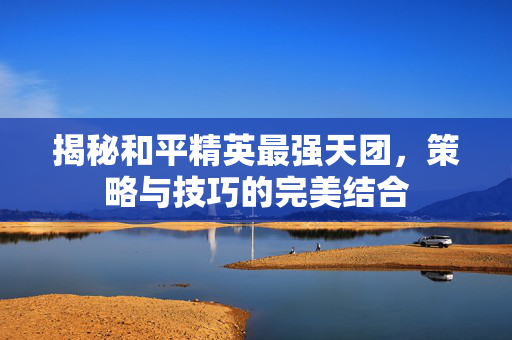 揭秘和平精英最强天团，策略与技巧的完美结合