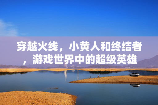 穿越火线，小黄人和终结者，游戏世界中的超级英雄