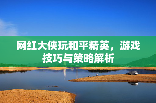 网红大侠玩和平精英，游戏技巧与策略解析