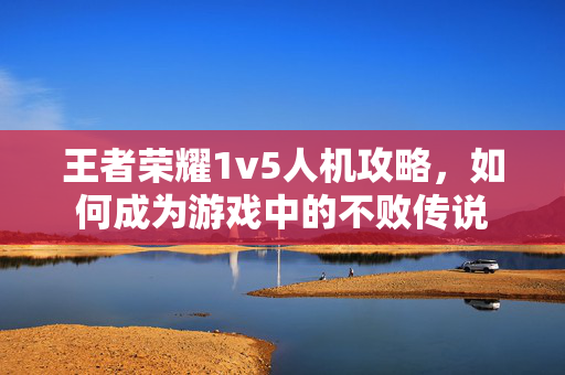 王者荣耀1v5人机攻略，如何成为游戏中的不败传说