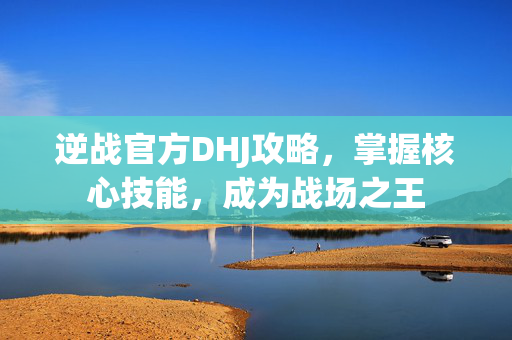 逆战官方DHJ攻略，掌握核心技能，成为战场之王