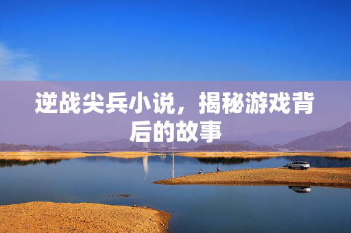 逆战尖兵小说,揭秘游戏背后的故事 逆战尖兵小说,揭秘游戏背后的故事