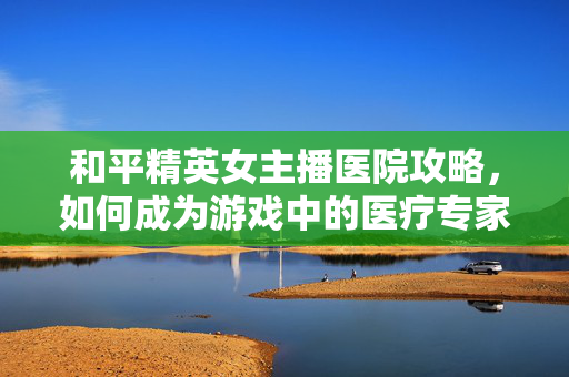 和平精英女主播医院攻略，如何成为游戏中的医疗专家