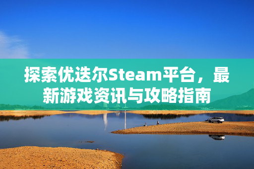 探索优迭尔Steam平台,最新游戏资讯与攻略指南 探索优迭尔Steam平台,最新游戏资讯与攻略指南
