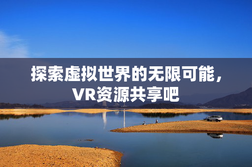 探索虚拟世界的无限可能，VR资源共享吧