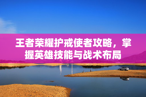 王者荣耀护戒使者攻略，掌握英雄技能与战术布局