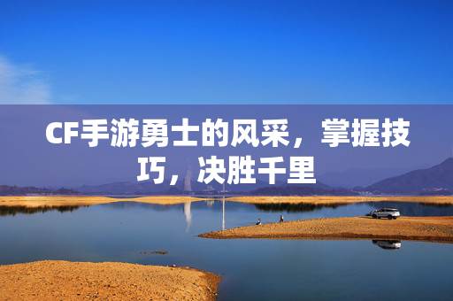 CF手游勇士的风采，掌握技巧，决胜千里