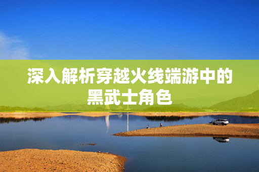 深入解析穿越火线端游中的黑武士角色