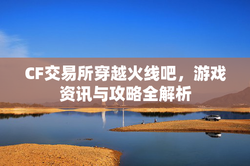 CF交易所穿越火线吧，游戏资讯与攻略全解析