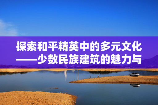 探索和平精英中的多元文化——少数民族建筑的魅力与攻略