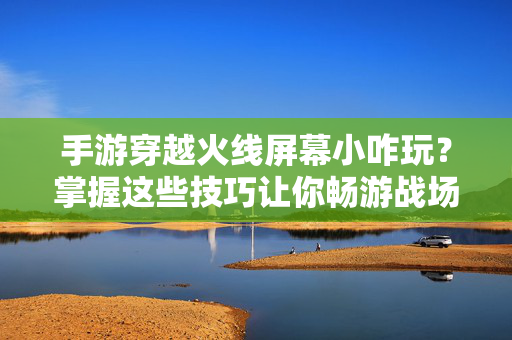 手游穿越火线屏幕小咋玩？掌握这些技巧让你畅游战场！