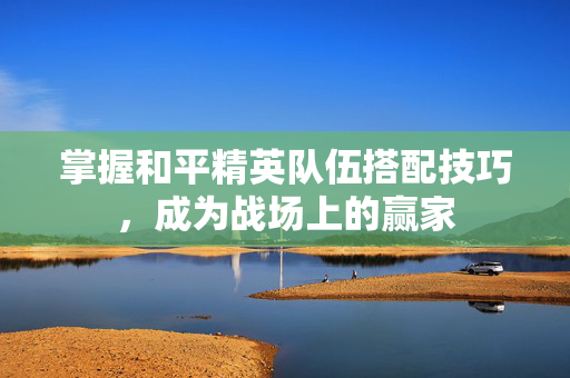 掌握和平精英队伍搭配技巧，成为战场上的赢家