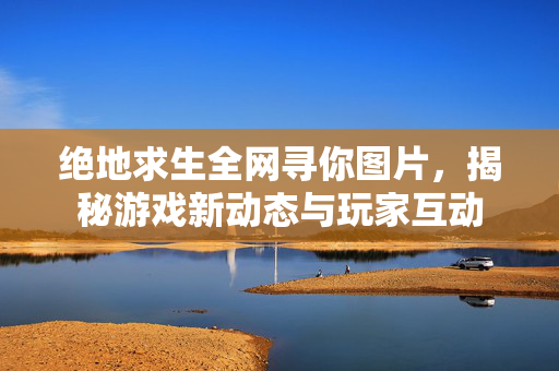 绝地求生全网寻你图片,揭秘游戏新动态与玩家互动 绝地求生全网寻你图片,揭秘游戏新动态与玩家互动