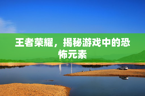 王者荣耀，揭秘游戏中的恐怖元素