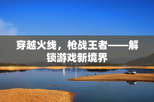 穿越火线，枪战王者——解锁游戏新境界