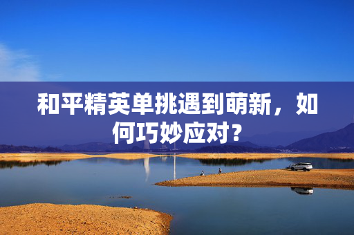 和平精英单挑遇到萌新，如何巧妙应对？