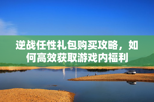 逆战任性礼包购买攻略，如何高效获取游戏内福利