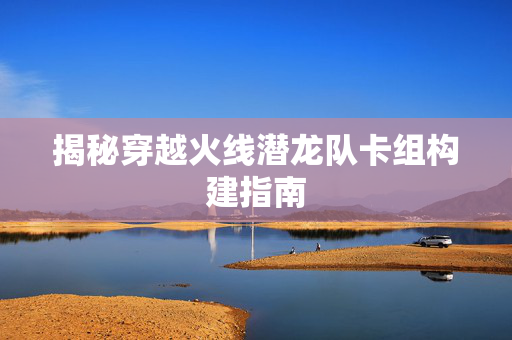 揭秘穿越火线潜龙队卡组构建指南