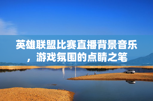 英雄联盟比赛直播背景音乐，游戏氛围的点睛之笔