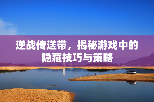 逆战传送带，揭秘游戏中的隐藏技巧与策略