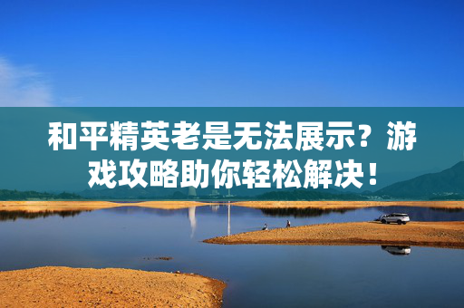 和平精英老是无法展示?游戏攻略助你轻松解决! 和平精英老是无法展示?游戏攻略助你轻松解决!