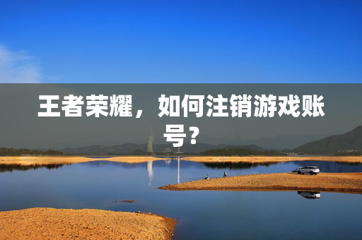 王者荣耀，如何注销游戏账号？