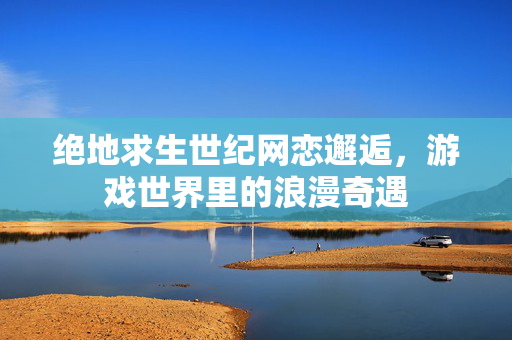 绝地求生世纪网恋邂逅，游戏世界里的浪漫奇遇