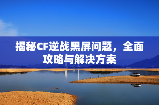 揭秘CF逆战黑屏问题，全面攻略与解决方案