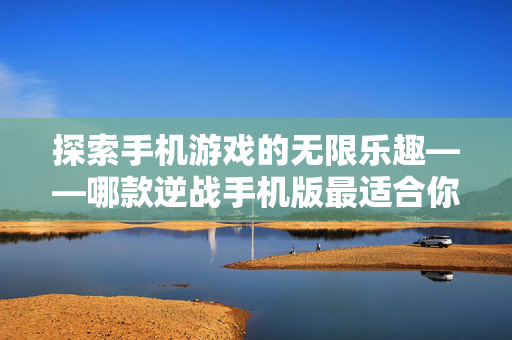探索手机游戏的无限乐趣——哪款逆战手机版最适合你？