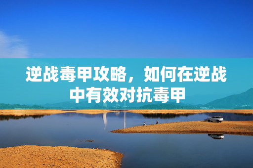逆战毒甲攻略，如何在逆战中有效对抗毒甲