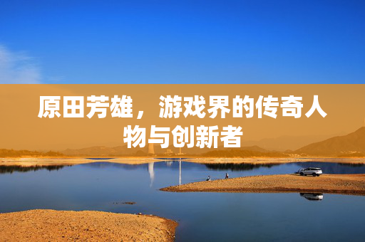 原田芳雄，游戏界的传奇人物与创新者