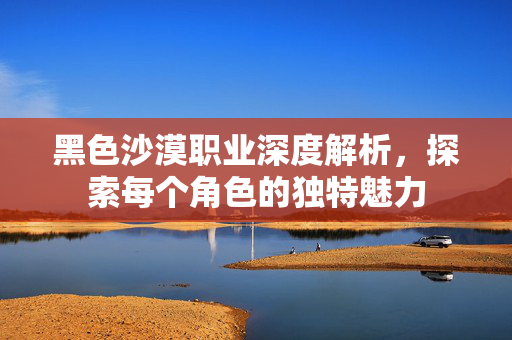 黑色沙漠职业深度解析，探索每个角色的独特魅力