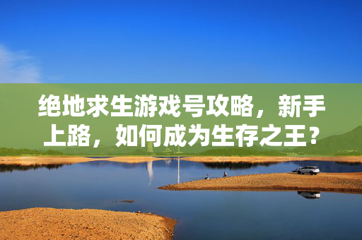绝地求生游戏号攻略，新手上路，如何成为生存之王？