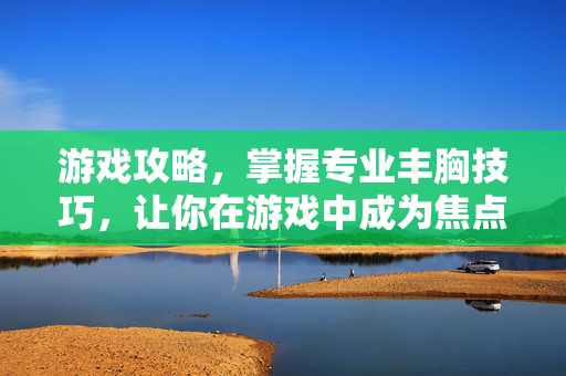 游戏攻略，掌握专业丰胸技巧，让你在游戏中成为焦点！