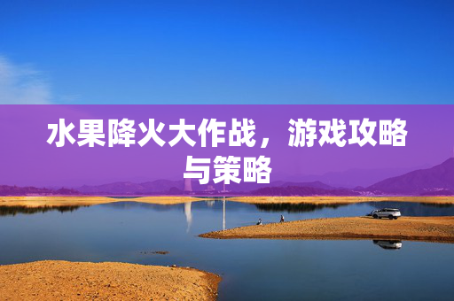 水果降火大作战，游戏攻略与策略