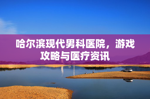 哈尔滨现代男科医院，游戏攻略与医疗资讯