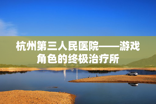 杭州第三人民医院——游戏角色的终极治疗所