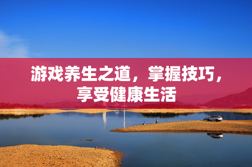 游戏养生之道，掌握技巧，享受健康生活