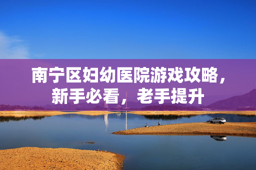 南宁区妇幼医院游戏攻略，新手必看，老手提升