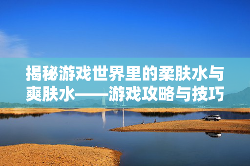 揭秘游戏世界里的柔肤水与爽肤水——游戏攻略与技巧大解析 揭秘游戏世界里的柔肤水与爽肤水——游戏攻略与技巧大解析
