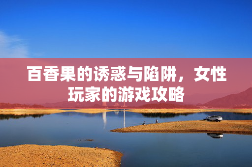 百香果的诱惑与陷阱，女性玩家的游戏攻略
